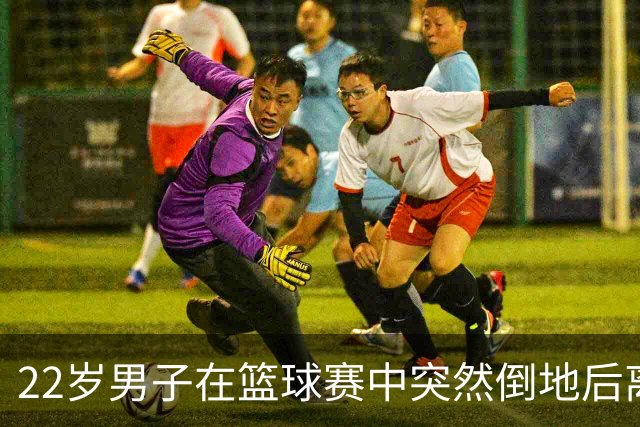 22岁男子在篮球赛中突然倒地后离世，父亲在直播中目睹全过程